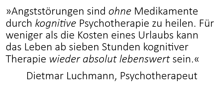 Zitat Dietmar Luchmann, Psychotherapeut: Angststörungen sind ohne Medikamente durch kognitive Psychotherapie zu heilen. Das Leben kann ab sieben Stunden kognitiver Psychotherapie wieder absolut lebenswert sein.